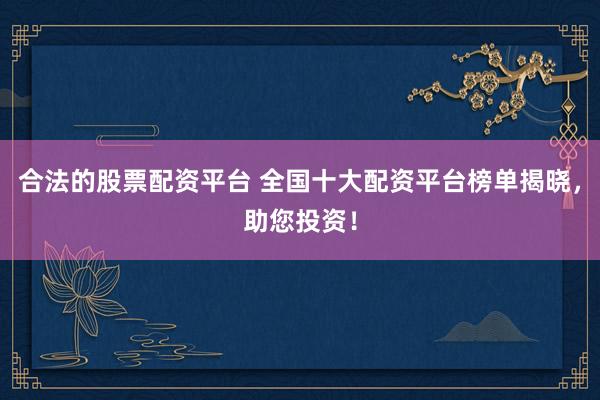 合法的股票配资平台 全国十大配资平台榜单揭晓，助您投资！