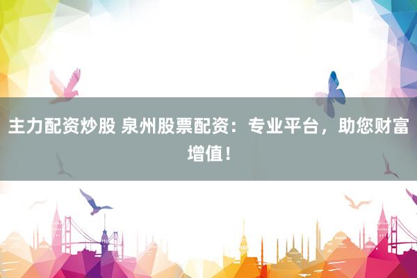 主力配资炒股 泉州股票配资：专业平台，助您财富增值！