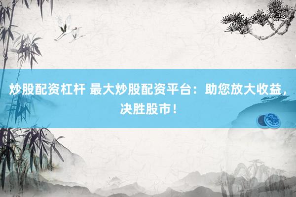 炒股配资杠杆 最大炒股配资平台：助您放大收益，决胜股市！