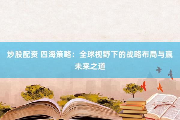 炒股配资 四海策略：全球视野下的战略布局与赢未来之道