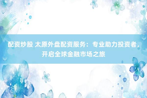 配资炒股 太原外盘配资服务：专业助力投资者，开启全球金融市场之旅