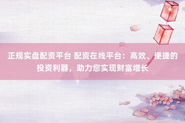 正规实盘配资平台 配资在线平台：高效、便捷的投资利器，助力您实现财富增长