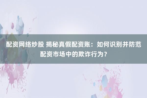 配资网络炒股 揭秘真假配资账：如何识别并防范配资市场中的欺诈行为？