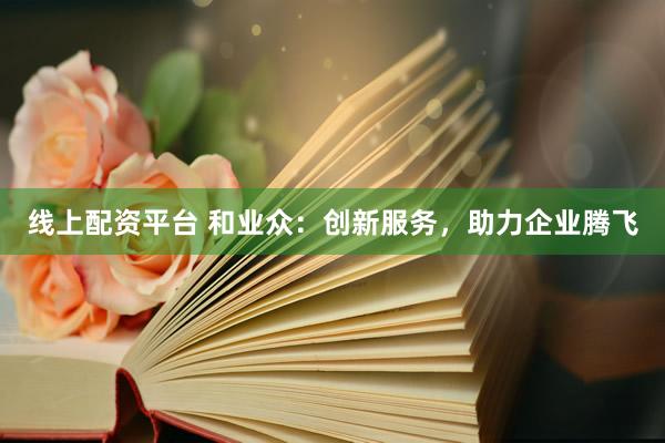 线上配资平台 和业众：创新服务，助力企业腾飞