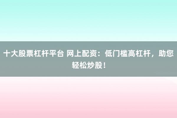 十大股票杠杆平台 网上配资：低门槛高杠杆，助您轻松炒股！