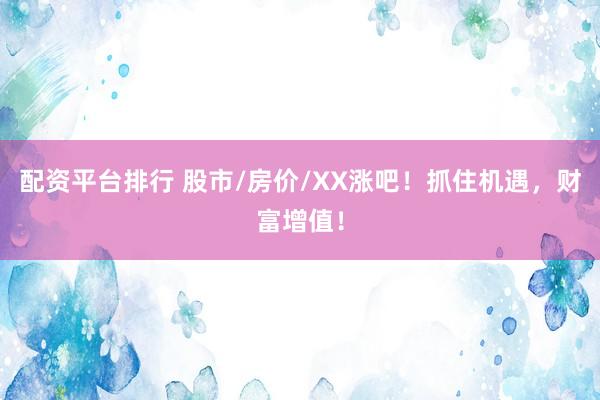 配资平台排行 股市/房价/XX涨吧！抓住机遇，财富增值！
