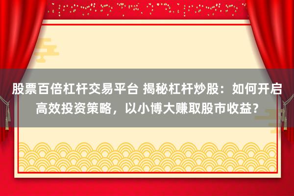 股票百倍杠杆交易平台 揭秘杠杆炒股：如何开启高效投资策略，以小博大赚取股市收益？