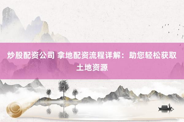 炒股配资公司 拿地配资流程详解：助您轻松获取土地资源