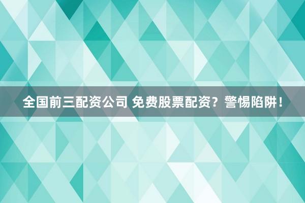 全国前三配资公司 免费股票配资？警惕陷阱！