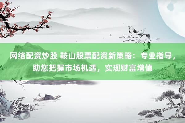 网络配资炒股 鞍山股票配资新策略：专业指导，助您把握市场机遇，实现财富增值