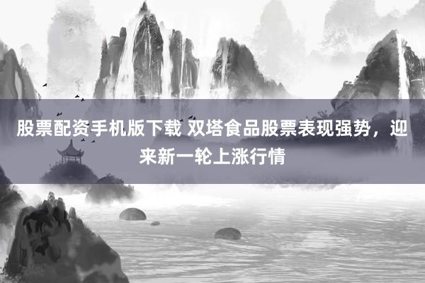 股票配资手机版下载 双塔食品股票表现强势，迎来新一轮上涨行情