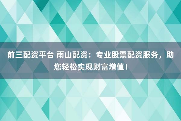 前三配资平台 雨山配资：专业股票配资服务，助您轻松实现财富增值！