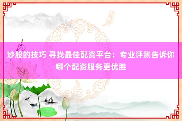 炒股的技巧 寻找最佳配资平台：专业评测告诉你哪个配资服务更优胜