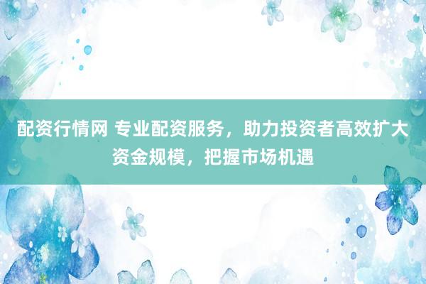 配资行情网 专业配资服务，助力投资者高效扩大资金规模，把握市场机遇