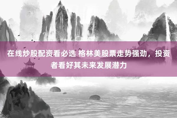 在线炒股配资看必选 格林美股票走势强劲，投资者看好其未来发展潜力