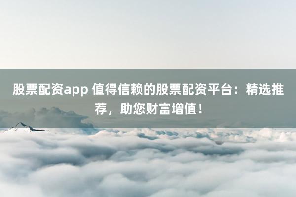 股票配资app 值得信赖的股票配资平台：精选推荐，助您财富增值！