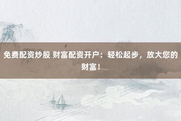 免费配资炒股 财富配资开户：轻松起步，放大您的财富！