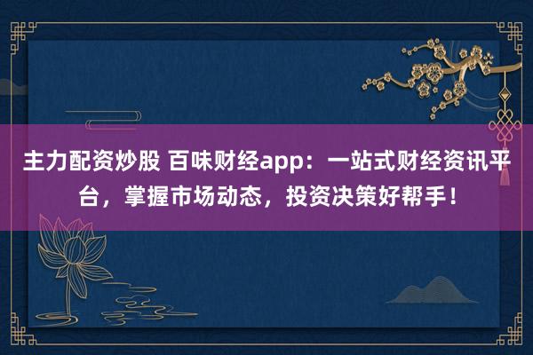 主力配资炒股 百味财经app：一站式财经资讯平台，掌握市场动态，投资决策好帮手！