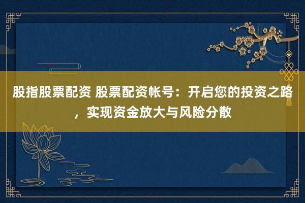 股指股票配资 股票配资帐号：开启您的投资之路，实现资金放大与风险分散