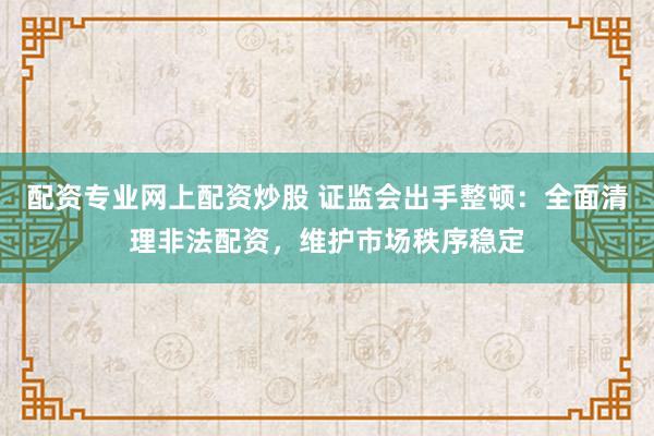 配资专业网上配资炒股 证监会出手整顿：全面清理非法配资，维护市场秩序稳定