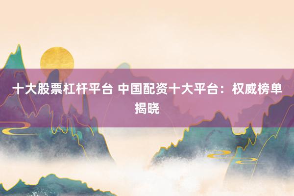 十大股票杠杆平台 中国配资十大平台：权威榜单揭晓