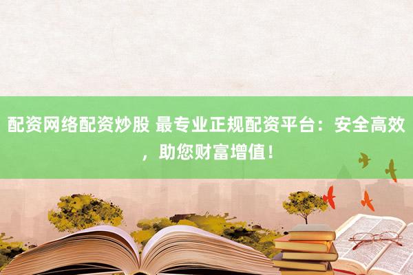 配资网络配资炒股 最专业正规配资平台：安全高效，助您财富增值！