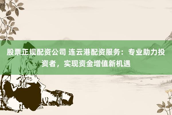 股票正规配资公司 连云港配资服务：专业助力投资者，实现资金增值新机遇