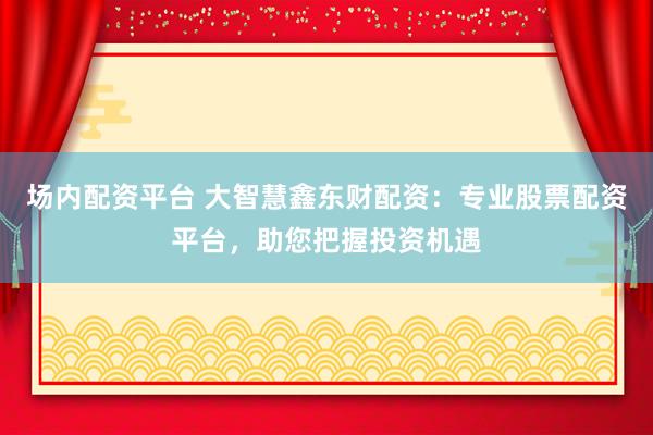 场内配资平台 大智慧鑫东财配资：专业股票配资平台，助您把握投资机遇