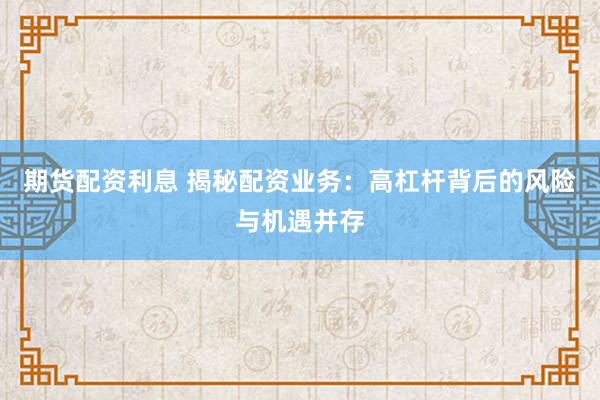 期货配资利息 揭秘配资业务：高杠杆背后的风险与机遇并存