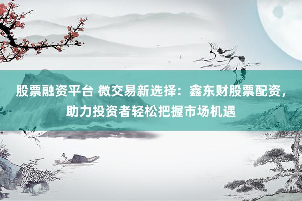 股票融资平台 微交易新选择：鑫东财股票配资，助力投资者轻松把握市场机遇