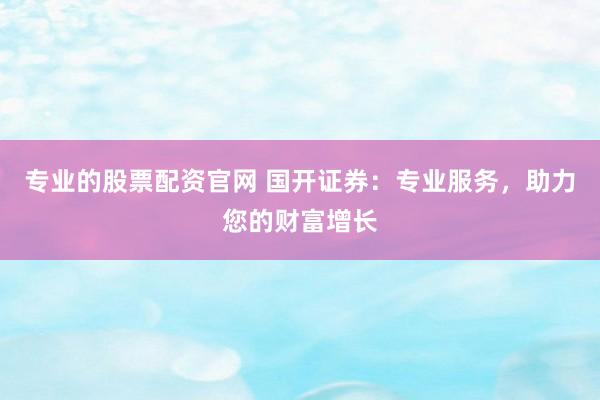 专业的股票配资官网 国开证券：专业服务，助力您的财富增长
