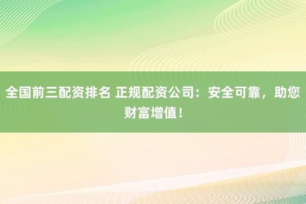 全国前三配资排名 正规配资公司：安全可靠，助您财富增值！