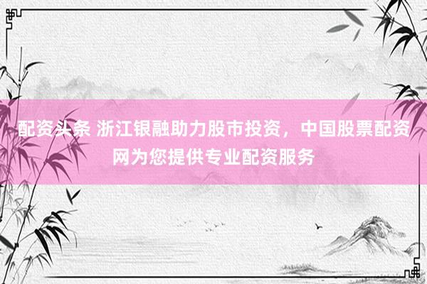 配资头条 浙江银融助力股市投资，中国股票配资网为您提供专业配资服务