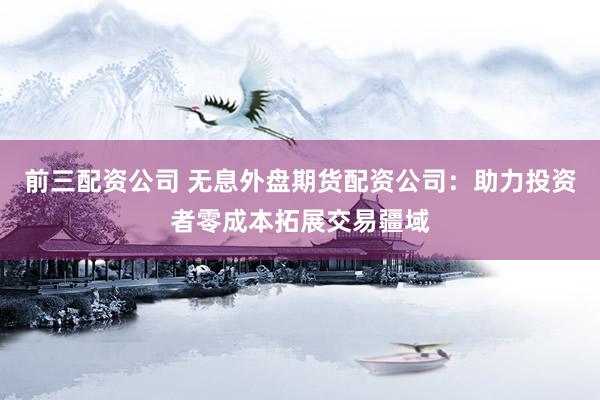 前三配资公司 无息外盘期货配资公司：助力投资者零成本拓展交易疆域