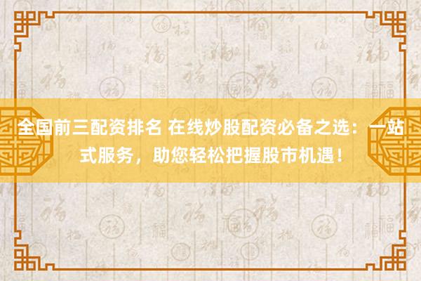 全国前三配资排名 在线炒股配资必备之选：一站式服务，助您轻松把握股市机遇！