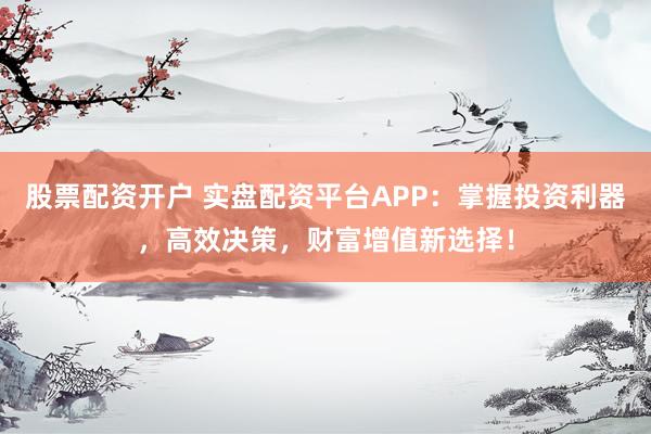 股票配资开户 实盘配资平台APP：掌握投资利器，高效决策，财富增值新选择！