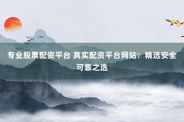 专业股票配资平台 真实配资平台网站：精选安全可靠之选