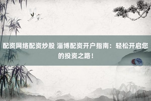 配资网络配资炒股 淄博配资开户指南：轻松开启您的投资之路！