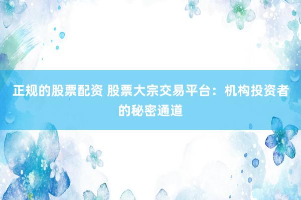 正规的股票配资 股票大宗交易平台：机构投资者的秘密通道