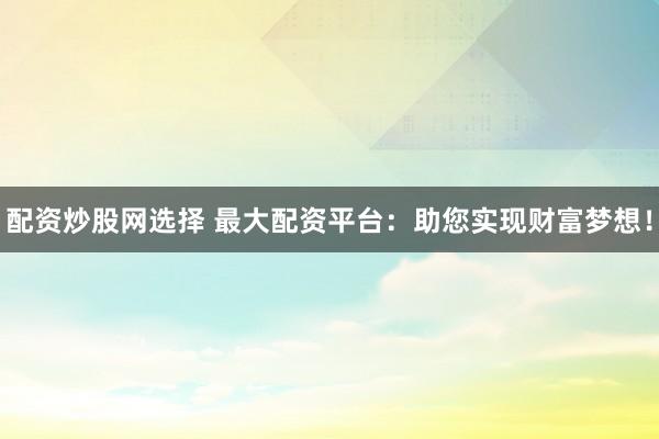 配资炒股网选择 最大配资平台：助您实现财富梦想！