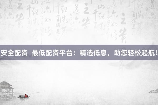 安全配资  最低配资平台：精选低息，助您轻松起航！