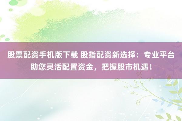 股票配资手机版下载 股指配资新选择：专业平台助您灵活配置资金，把握股市机遇！
