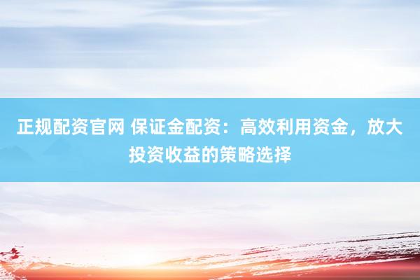 正规配资官网 保证金配资：高效利用资金，放大投资收益的策略选择