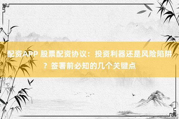 配资APP 股票配资协议：投资利器还是风险陷阱？签署前必知的几个关键点
