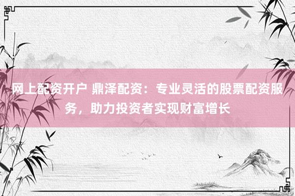 网上配资开户 鼎泽配资：专业灵活的股票配资服务，助力投资者实现财富增长