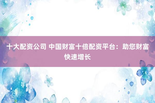 十大配资公司 中国财富十倍配资平台：助您财富快速增长