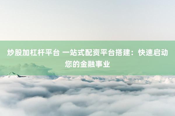炒股加杠杆平台 一站式配资平台搭建：快速启动您的金融事业