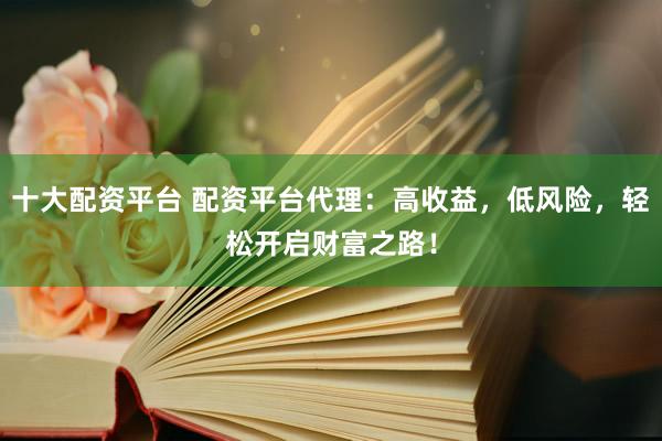 十大配资平台 配资平台代理：高收益，低风险，轻松开启财富之路！