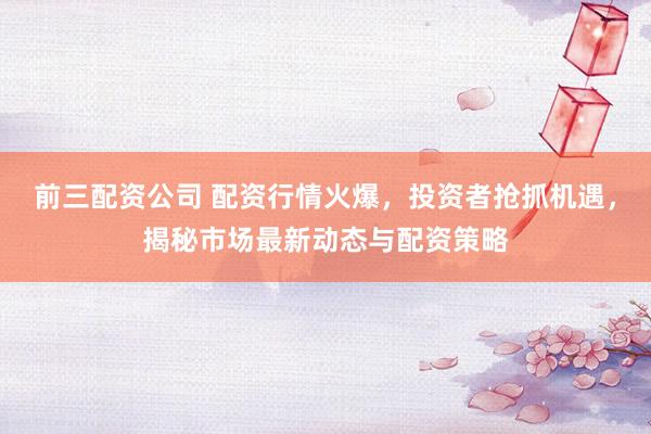 前三配资公司 配资行情火爆，投资者抢抓机遇，揭秘市场最新动态与配资策略