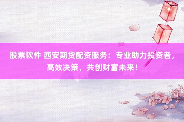 股票软件 西安期货配资服务：专业助力投资者，高效决策，共创财富未来！